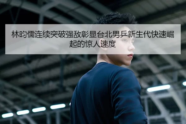 林昀儒连续突破强敌彰显台北男乒新生代快速崛起的惊人速度