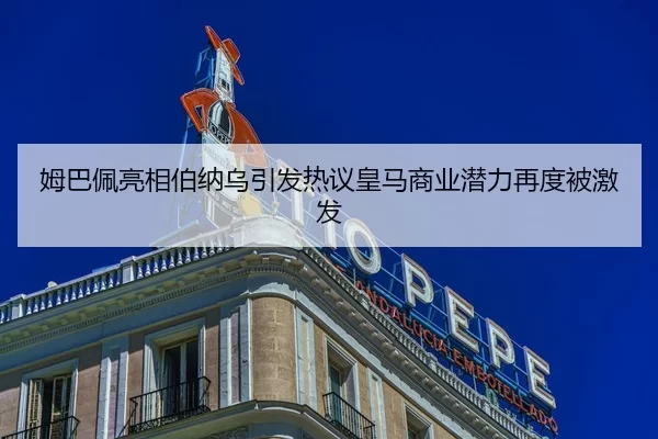姆巴佩亮相伯纳乌引发热议皇马商业潜力再度被激发