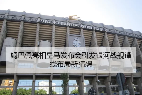 姆巴佩亮相皇马发布会引发银河战舰锋线布局新猜想