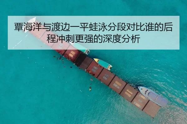 覃海洋与渡边一平蛙泳分段对比谁的后程冲刺更强的深度分析