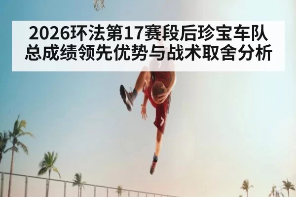2026环法第17赛段后珍宝车队总成绩领先优势与战术取舍分析