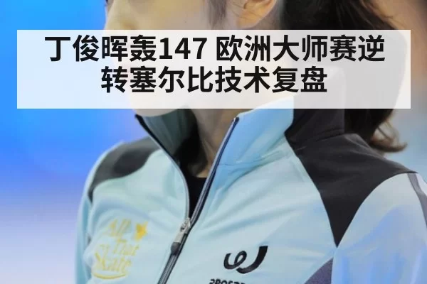 丁俊晖轰147 欧洲大师赛逆转塞尔比技术复盘
