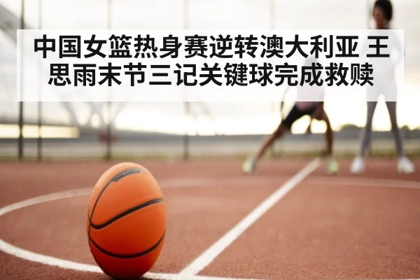 中国女篮热身赛逆转澳大利亚 王思雨末节三记关键球完成救赎