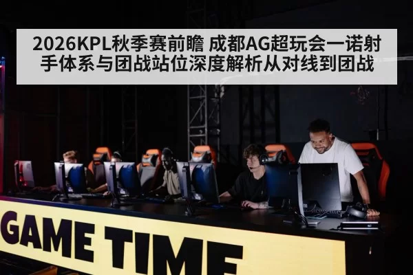 2026KPL秋季赛前瞻 成都AG超玩会一诺射手体系与团战站位深度解析从对线到团战